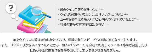 ・最近ウイルス感染が多くなった・ウイルス対策をどのようにしたらいいかわからない・ユーザが勝手に持ち込んだUSBメモリを利用しているようだ・社員の情報の不正持ち出しが怖い／年々ウイルスの数は増加し続けており、亜種の発生スピードも非常に速くなっております。また、USBメモリが安価になったことから、個人のUSBメモリを会社で利用してウイルス感染が発生したり、社員が不正に顧客情報を持ち出してしまう事例が後を絶ちません。